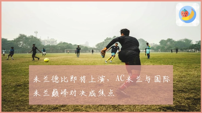 米兰德比即将上演，AC米兰与国际米兰巅峰对决成焦点