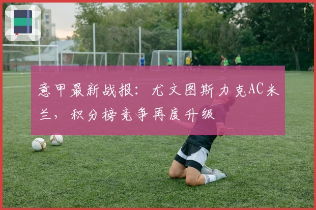 意甲最新战报：尤文图斯力克AC米兰，积分榜竞争再度升级