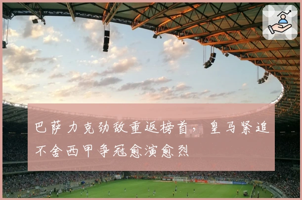 巴萨力克劲敌重返榜首，皇马紧追不舍西甲争冠愈演愈烈