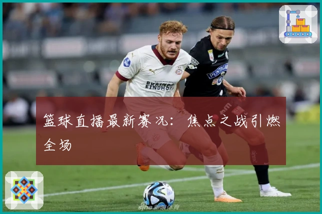 篮球直播最新赛况：焦点之战引燃全场