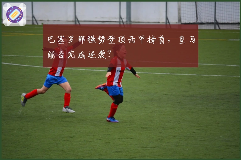 巴塞罗那强势登顶西甲榜首,皇马能否完成逆袭?