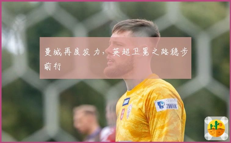 曼城再度发力,英超卫冕之路稳步前行