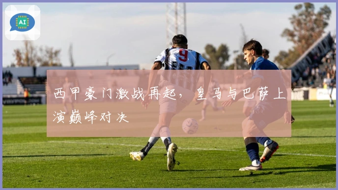 西甲豪门激战再起，皇马与巴萨上演巅峰对决