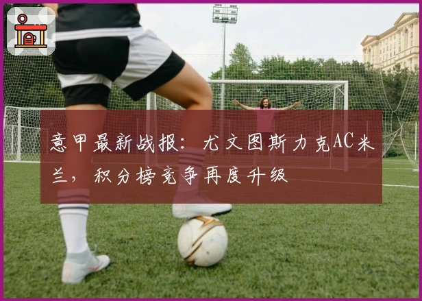 意甲最新战报：尤文图斯力克AC米兰，积分榜竞争再度升级