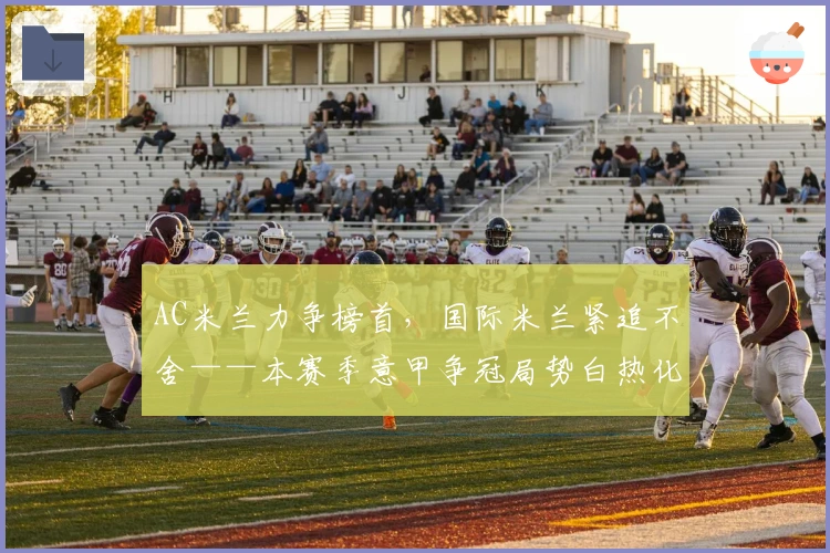 AC米兰力争榜首,国际米兰紧追不舍——本赛季意甲争冠局势白热化