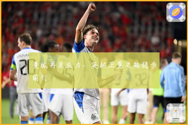 曼城再度发力，英超卫冕之路稳步前行